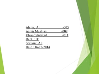 Ahmad Ali -005
Aamir Mushtaq -009
Khizar Shehzad -011
Dept. : IT
Section : AF
Date : 16-12-2014
 