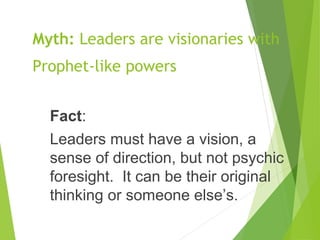 Myth: Leaders are visionaries with
Prophet-like powers
Fact:
Leaders must have a vision, a
sense of direction, but not psychic
foresight. It can be their original
thinking or someone else’s.
 