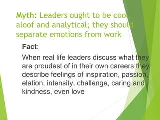 Myth: Leaders ought to be cool,
aloof and analytical; they should
separate emotions from work
Fact:
When real life leaders discuss what they
are proudest of in their own careers they
describe feelings of inspiration, passion,
elation, intensity, challenge, caring and
kindness, even love
 