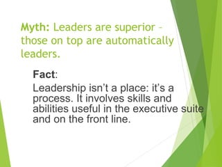 Myth: Leaders are superior –
those on top are automatically
leaders.
Fact:
Leadership isn’t a place: it’s a
process. It involves skills and
abilities useful in the executive suite
and on the front line.
 