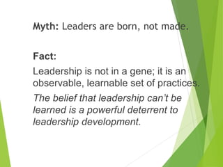 Myth: Leaders are born, not made.
Fact:
Leadership is not in a gene; it is an
observable, learnable set of practices.
The belief that leadership can’t be
learned is a powerful deterrent to
leadership development.
 