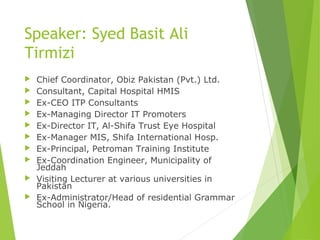 Speaker: Syed Basit Ali
Tirmizi
 Chief Coordinator, Obiz Pakistan (Pvt.) Ltd.
 Consultant, Capital Hospital HMIS
 Ex-CEO ITP Consultants
 Ex-Managing Director IT Promoters
 Ex-Director IT, Al-Shifa Trust Eye Hospital
 Ex-Manager MIS, Shifa International Hosp.
 Ex-Principal, Petroman Training Institute
 Ex-Coordination Engineer, Municipality of
Jeddah
 Visiting Lecturer at various universities in
Pakistan
 Ex-Administrator/Head of residential Grammar
School in Nigeria.
 