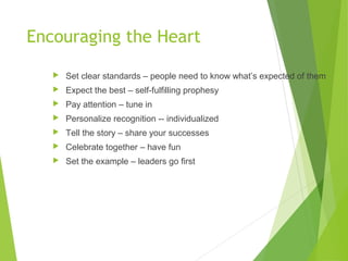 Encouraging the Heart
 Set clear standards – people need to know what’s expected of them
 Expect the best – self-fulfilling prophesy
 Pay attention – tune in
 Personalize recognition -- individualized
 Tell the story – share your successes
 Celebrate together – have fun
 Set the example – leaders go first
 