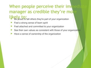 When people perceive their immediate
manager as credible they’re more
likely to: Be proud to tell others they're part of your organization
 Feel a strong sense of team spirit
 Feel attached and committed to your organization
 See their own values as consistent with those of your organization
 Have a sense of ownership of the organization
 