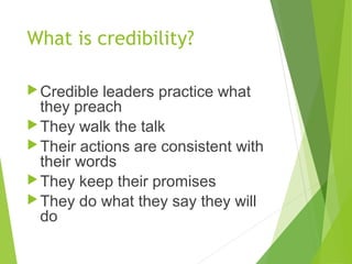 What is credibility?
Credible leaders practice what
they preach
They walk the talk
Their actions are consistent with
their words
They keep their promises
They do what they say they will
do
 