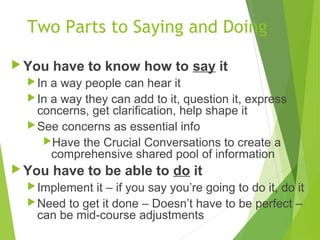Two Parts to Saying and Doing
 You have to know how to say it
In a way people can hear it
In a way they can add to it, question it, express
concerns, get clarification, help shape it
See concerns as essential info
Have the Crucial Conversations to create a
comprehensive shared pool of information
 You have to be able to do it
Implement it – if you say you’re going to do it, do it
Need to get it done – Doesn’t have to be perfect –
can be mid-course adjustments
 