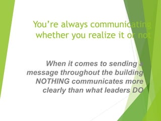You’re always communicating
whether you realize it or not
When it comes to sending a
message throughout the building
NOTHING communicates more
clearly than what leaders DO
 