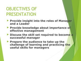 OBJECTIVES OF
PRESENTATION
 Provide insight into the roles of Manager
and a Leader
 Provide knowledge about importance of
effective management
 Discuss the skill set required to become a
successful manager
 Prepare the audience to take up the
challenge of learning and practicing the
useful skills for managers
 