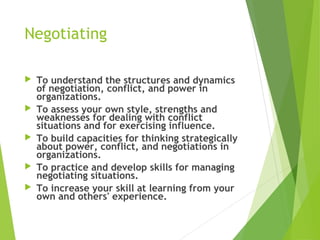Negotiating
 To understand the structures and dynamics
of negotiation, conflict, and power in
organizations.
 To assess your own style, strengths and
weaknesses for dealing with conflict
situations and for exercising influence.
 To build capacities for thinking strategically
about power, conflict, and negotiations in
organizations.
 To practice and develop skills for managing
negotiating situations.
 To increase your skill at learning from your
own and others' experience.
 