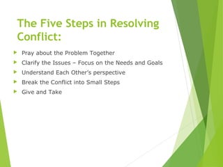 The Five Steps in Resolving
Conflict:
 Pray about the Problem Together
 Clarify the Issues – Focus on the Needs and Goals
 Understand Each Other’s perspective
 Break the Conflict into Small Steps
 Give and Take
 