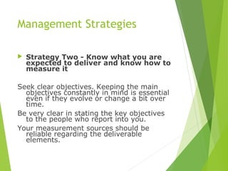 Management Strategies
 Strategy Two - Know what you are
expected to deliver and know how to
measure it
Seek clear objectives. Keeping the main
objectives constantly in mind is essential
even if they evolve or change a bit over
time.
Be very clear in stating the key objectives
to the people who report into you.
Your measurement sources should be
reliable regarding the deliverable
elements.
 