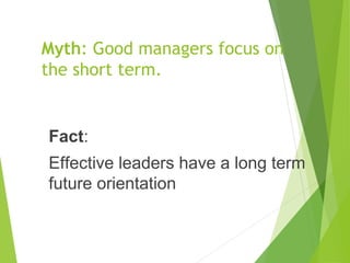 Myth: Good managers focus on
the short term.
Fact:
Effective leaders have a long term
future orientation
 