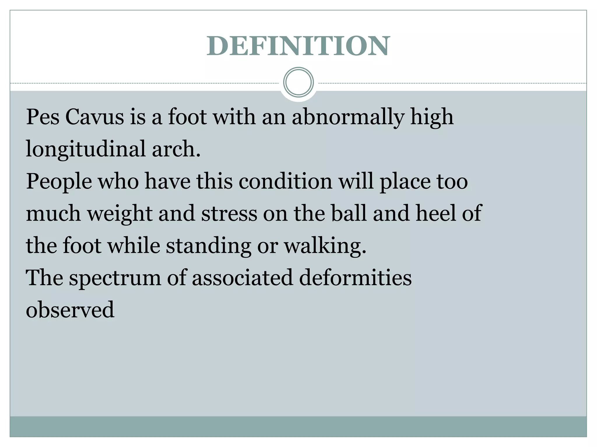 DEFINITION
Pes Cavus is a foot with an abnormally high
longitudinal arch.
People who have this condition will place too
much weight and stress on the ball and heel of
the foot while standing or walking.
The spectrum of associated deformities
observed
 