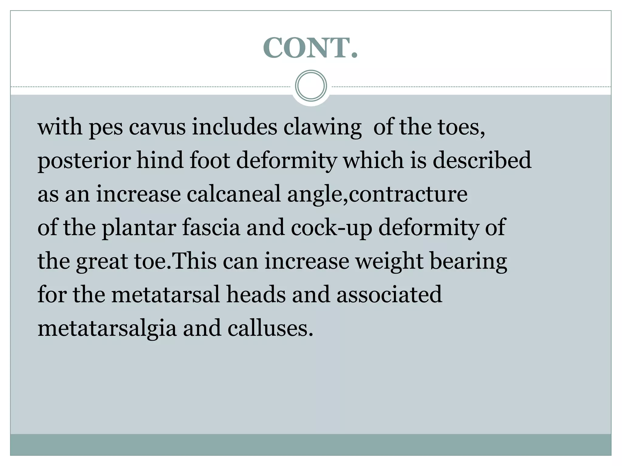 CONT.
with pes cavus includes clawing of the toes,
posterior hind foot deformity which is described
as an increase calcaneal angle,contracture
of the plantar fascia and cock-up deformity of
the great toe.This can increase weight bearing
for the metatarsal heads and associated
metatarsalgia and calluses.
 