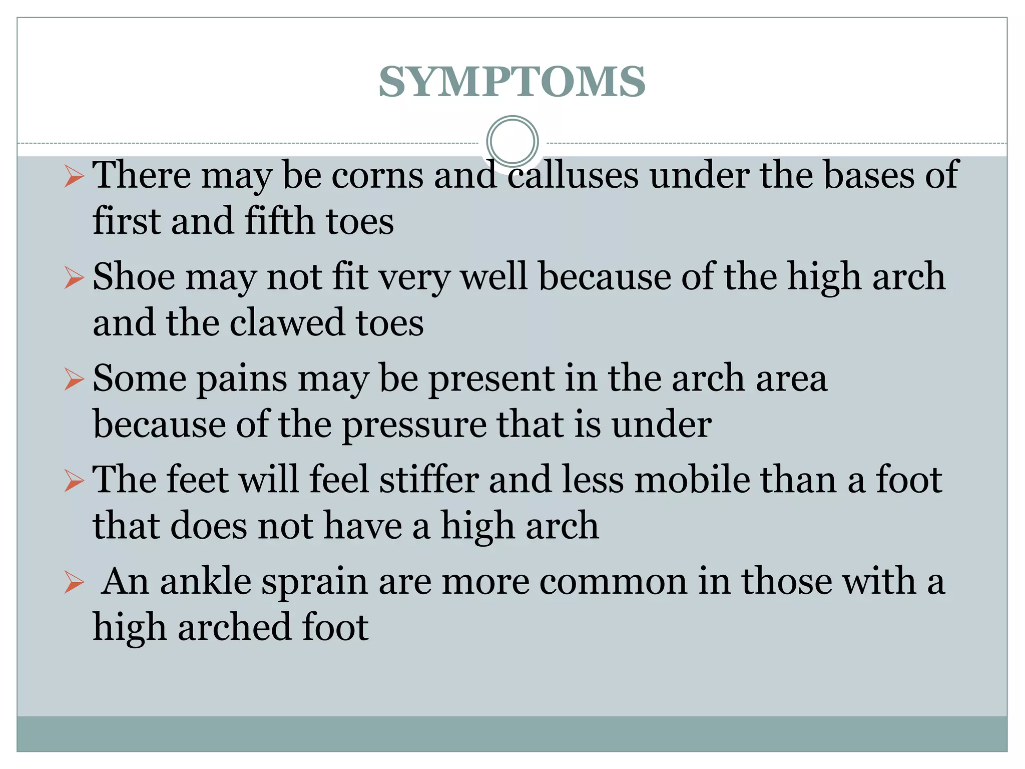 SYMPTOMS
There may be corns and calluses under the bases of
first and fifth toes
Shoe may not fit very well because of the high arch
and the clawed toes
Some pains may be present in the arch area
because of the pressure that is under
The feet will feel stiffer and less mobile than a foot
that does not have a high arch
 An ankle sprain are more common in those with a
high arched foot
 
