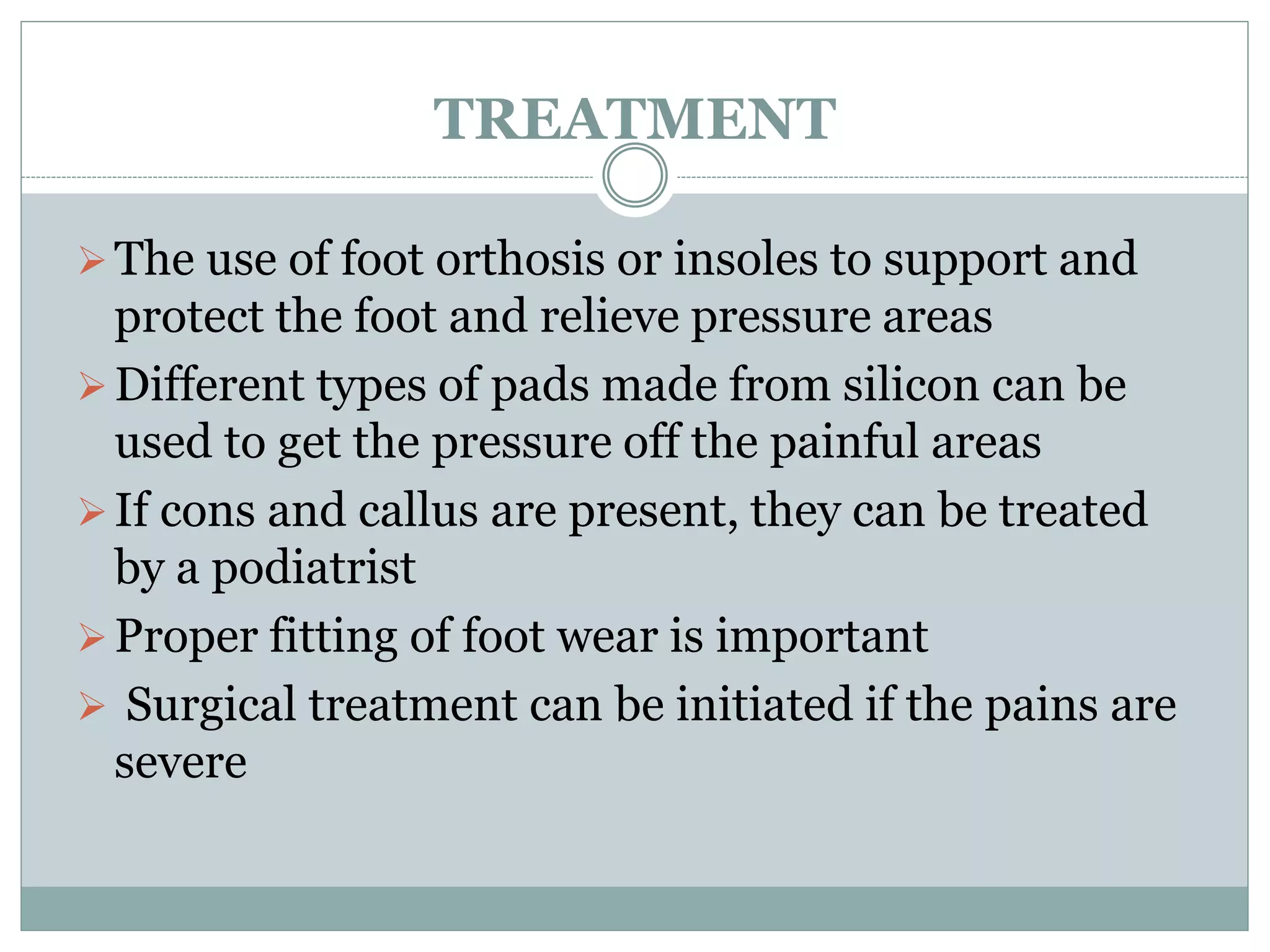 TREATMENT
The use of foot orthosis or insoles to support and
protect the foot and relieve pressure areas
Different types of pads made from silicon can be
used to get the pressure off the painful areas
If cons and callus are present, they can be treated
by a podiatrist
Proper fitting of foot wear is important
 Surgical treatment can be initiated if the pains are
severe
 