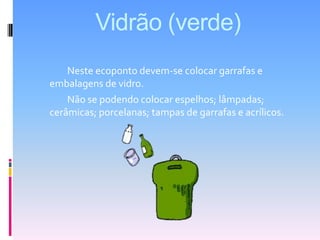 Vidrão (verde) 		Neste ecoponto devem-se colocar garrafas e embalagens de vidro.		Não se podendo colocar espelhos; lâmpadas; cerâmicas; porcelanas; tampas de garrafas e acrílicos.