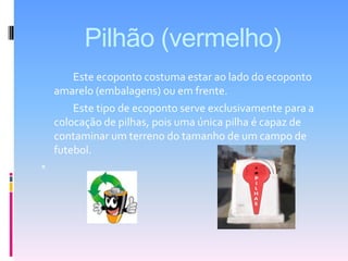 Pilhão (vermelho)		Este ecoponto costuma estar ao lado do ecoponto amarelo (embalagens) ou em frente. 		Este tipo de ecoponto serve exclusivamente para a colocação de pilhas, pois uma única pilha é capaz de contaminar um terreno do tamanho de um campo de futebol.