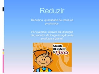 ReduzirReduzir a  quantidade de resíduos produzidos.Por exemplo, através da utilização de produtos de longa duração e de produtos a granel.