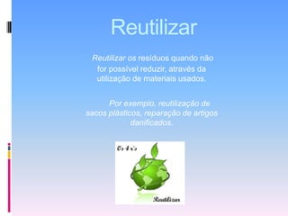 ReutilizarReutilizar os resíduos quando não for possível reduzir, através da utilização de materiais usados.Por exemplo, reutilização de sacos plásticos, reparação de artigos danificados.
