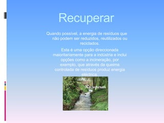 RecuperarQuando possível, a energia de resíduos que não podem ser reduzidos, reutilizados ou reciclados. Esta é uma opção direccionada maioritariamente para a indústria e inclui opções como a incineração, por exemplo, que através da queima controlada de resíduos produz energia eléctrica. 