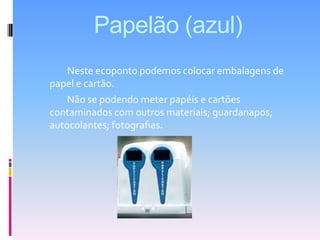 Papelão (azul)	Neste ecoponto podemos colocar embalagens de papel e cartão.              Não se podendo meter papéis e cartões contaminados com outros materiais; guardanapos; autocolantes; fotografias.