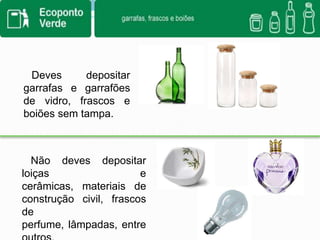       Deves depositar garrafas e garrafões de vidro, frascos e boiões sem tampa.   Não deves depositar loiças e cerâmicas, materiais de  construção civil, frascos de perfume, lâmpadas, entre outros.