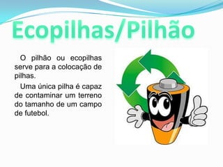 Ecopilhas/Pilhão      O pilhão ou ecopilhasserve para a colocação de pilhas. Uma única pilha é capaz de contaminar um terreno do tamanho de um campo de futebol.