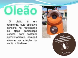 OleãoO oleão é um recipiente, cujo objectivo consiste na reutilização de óleos domésticos usados, para posterior aproveitamento, nomeadamente na criação de sabão e biodiesel.