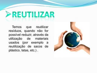 Reutilizar       Temos que reutilizar resíduos, quando não for possível reduzir, através da utilização de materiais usados (por exemplo a reutilização de sacos de plástico, latas, etc.) .