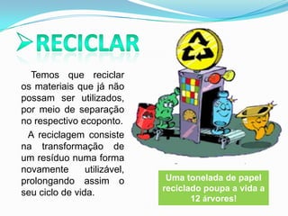 Reciclar       Temos que reciclar os materiais que já não possam ser utilizados, por meio de separação no respectivo ecoponto. A reciclagem consiste na transformação de um resíduo numa forma novamente utilizável, prolongando assim o seu ciclo de vida. Uma tonelada de papel reciclado poupa a vida a 12 árvores!