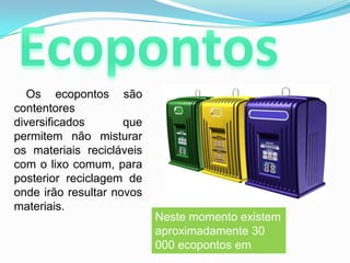 Ecopontos       Os ecopontos sãocontentores diversificados que permitem não misturar os materiais recicláveis com o lixo comum, para posterior reciclagem de onde irão resultar novos materiais.Neste momento existem aproximadamente 30 000 ecopontos em Portugal.