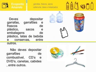 Deves depositar garrafas, garrafões e frascos de plástico, sacos e embalagens de plástico, latas de bebida e conservas, entre outros.    Não deves depositar garrafões de combustível, CD’s e DVD’s, canetas, cabides, entre outros.