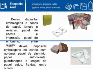          Deves  depositar  embalagens e sacos de papel, jornais e revistas, papel de escrita e impressão, papel de embrulho, entre outros.    Não deves depositar embalagens de cartão com gordura, papel de alumínio, papel autocolante, guardanapos e lenços de papel sujos, fraldas, entre outros.