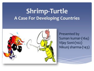 Shrimp-Turtle
A Case For Developing Countries
Presented by
Suman kumar-(164)
Vijay Soni-(102)
Nikunj sharma-(143)

 