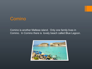 Comino
Comino is another Maltese island. Only one family lives in
Comino. In Comino there is lovely beach called Blue Lagoon.
 