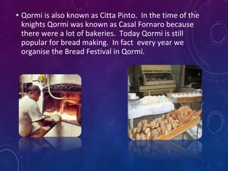 • Qormi is also known as Citta Pinto. In the time of the
knights Qormi was known as Casal Fornaro because
there were a lot of bakeries. Today Qormi is still
popular for bread making. In fact every year we
organise the Bread Festival in Qormi.
 