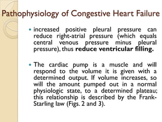 Pathophysiology of Congestive Heart Failure
          increased positive pleural pressure can
           reduce right-atrial pressure (which equals
           central venous pressure minus pleural
           pressure), thus reduce ventricular filling.

          The cardiac pump is a muscle and will
           respond to the volume it is given with a
           determined output. If volume increases, so
           will the amount pumped out in a normal
           physiologic state, to a determined plateau;
           this relationship is described by the Frank-
           Starling law (Figs. 2 and 3).
 