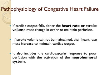 Pathophysiology of Congestive Heart Failure

      If cardiac output falls, either the heart rate or stroke
       volume must change in order to maintain perfusion.

      If stroke volume cannot be maintained, then heart rate
       must increase to maintain cardiac output.

      It also includes the cardiovascular response to poor
       perfusion with the activation of the neurohumoral
       system.
 