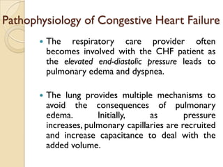 Pathophysiology of Congestive Heart Failure
          The respiratory care provider often
           becomes involved with the CHF patient as
           the elevated end-diastolic pressure leads to
           pulmonary edema and dyspnea.

          The lung provides multiple mechanisms to
           avoid the consequences of pulmonary
           edema.        Initially,    as        pressure
           increases, pulmonary capillaries are recruited
           and increase capacitance to deal with the
           added volume.
 