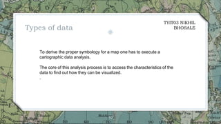 10
To derive the proper symbology for a map one has to execute a
cartographic data analysis.
The core of this analysis process is to access the characteristics of the
data to find out how they can be visualized.
.
Types of data
TYIT03 NIKHIL
BHOSALE
 