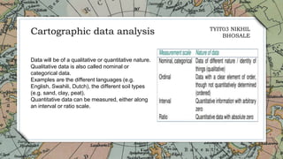 11
Data will be of a qualitative or quantitative nature.
Qualitative data is also called nominal or
categorical data.
Examples are the different languages (e.g.
English, Swahili, Dutch), the different soil types
(e.g. sand, clay, peat).
Quantitative data can be measured, either along
an interval or ratio scale.
Cartographic data analysis TYIT03 NIKHIL
BHOSALE
 