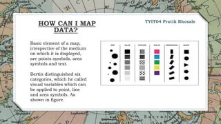 12
Basic element of a map,
irrespective of the medium
on which it is displayed,
are points symbols, area
symbols and text.
Bertin distinguished six
categories, which he called
visual variables which can
be applied to point, line
and area symbols. As
shown in figure.
TYIT04 Pratik Bhosale
HOW CAN I MAP
DATA?
 