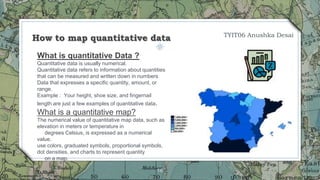 16
What is quantitative Data ?
Quantitative data is usually numerical.
Quantitative data refers to information about quantities
that can be measured and written down in numbers
Data that expresses a specific quantity, amount, or
range.
Example : Your height, shoe size, and fingernail
length are just a few examples of quantitative data.
What is a quantitative map?
The numerical value of quantitative map data, such as
elevation in meters or temperature in
degrees Celsius, is expressed as a numerical
value.
use colors, graduated symbols, proportional symbols,
dot densities, and charts to represent quantity
on a map.
How to map quantitative data TYIT06 Anushka Desai
 