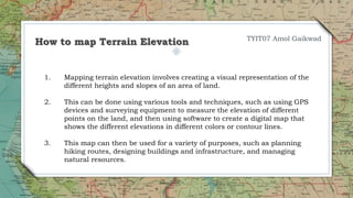 1. Mapping terrain elevation involves creating a visual representation of the
different heights and slopes of an area of land.
2. This can be done using various tools and techniques, such as using GPS
devices and surveying equipment to measure the elevation of different
points on the land, and then using software to create a digital map that
shows the different elevations in different colors or contour lines.
3. This map can then be used for a variety of purposes, such as planning
hiking routes, designing buildings and infrastructure, and managing
natural resources.
How to map Terrain Elevation TYIT07 Amol Gaikwad
 