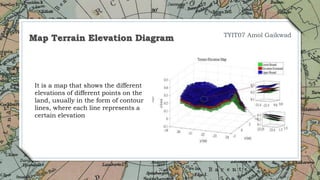 20
Map Terrain Elevation Diagram
It is a map that shows the different
elevations of different points on the
land, usually in the form of contour
lines, where each line represents a
certain elevation
TYIT07 Amol Gaikwad
 
