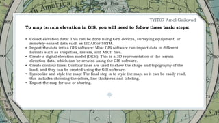 21
• Collect elevation data: This can be done using GPS devices, surveying equipment, or
remotely-sensed data such as LIDAR or SRTM.
• Import the data into a GIS software: Most GIS software can import data in different
formats such as shapefiles, rasters, and ASCII files.
• Create a digital elevation model (DEM): This is a 3D representation of the terrain
elevation data, which can be created using the GIS software.
• Create contour lines: Contour lines are used to show the shape and topography of the
land, and they can be created using the GIS software.
• Symbolize and style the map: The final step is to style the map, so it can be easily read,
this includes choosing the colors, line thickness and labeling.
• Export the map for use or sharing.
To map terrain elevation in GIS, you will need to follow these basic steps:
TYIT07 Amol Gaikwad
 