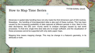 How to Map Time Series
TYIT08 SONAL GAUD
Advances in spatial data handling have not only made the third dimension part of GIS routines.
Nowadays, the handling of time-dependent data is also part of these routines. This has been
caused by the increasing availability of data captured at different periods in time. Next to this
data abundance, the GIS com- munity wants to analyse changes caused by real world
processes. To that end, single time slice data are no longer sufficient, and the visualization of
these processes cannot be supported with only static paper maps.
Mapping time means mapping change. This may be change in a feature’s geometry, in its
attributes or both.
 