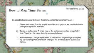 It is possible to distinguish between three temporal cartographic techniques :
1. Single static map: Specific graphic variables and symbols are used to indicate
change or represent an event.
2. Series of static maps: A single map in the series represents a ‘snapshot’ in
time. Together, the maps depict a process of change
3. Animated map: Change is perceived to happen in a single image by display-
ing several snapshots after each other just like a video cut with successive
frames.
How to Map Time Series
TYIT08 SONAL GAUD
 