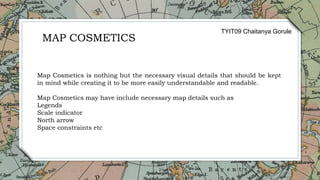 25
Map Cosmetics is nothing but the necessary visual details that should be kept
in mind while creating it to be more easily understandable and readable.
Map Cosmetics may have include necessary map details such as
Legends
Scale indicator
North arrow
Space constraints etc
MAP COSMETICS
TYIT09 Chaitanya Gorule
 